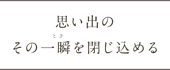 思い出のその一瞬を閉じ込める